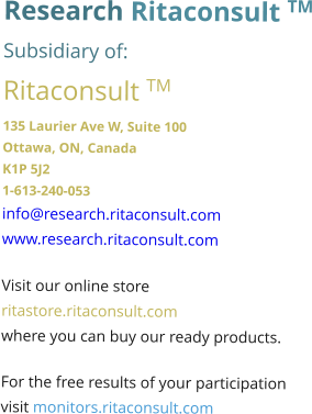 Research Ritaconsult TM Subsidiary of: Ritaconsult TM 135 Laurier Ave W, Suite 100 Ottawa, ON, Canada K1P 5J2 1-613-240-053 info@research.ritaconsult.com www.research.ritaconsult.com  Visit our online store ritastore.ritaconsult.com where you can buy our ready products.  For the free results of your participation visit monitors.ritaconsult.com